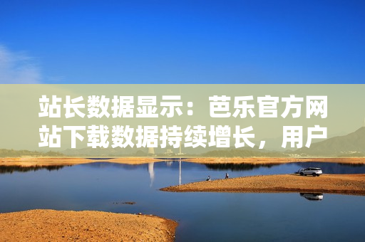 站長數(shù)據(jù)顯示：芭樂官方網(wǎng)站下載數(shù)據(jù)持續(xù)增長，用戶青睞有增。