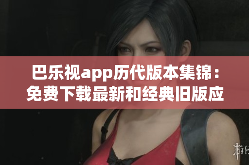巴樂視app歷代版本集錦：免費下載最新和經(jīng)典舊版應(yīng)用