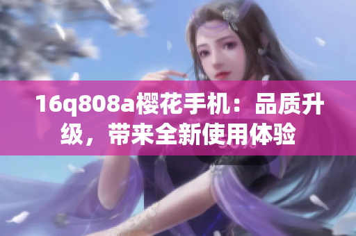 16q808a櫻花手機(jī)：品質(zhì)升級(jí)，帶來全新使用體驗(yàn)