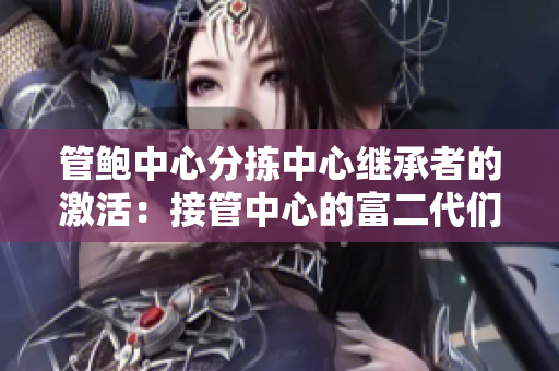 管鮑中心分揀中心繼承者的激活：接管中心的富二代們是如何處理的？