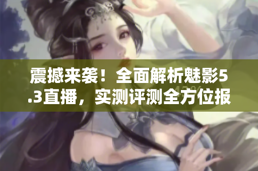 震撼來襲！全面解析魅影5.3直播，實(shí)測(cè)評(píng)測(cè)全方位報(bào)道