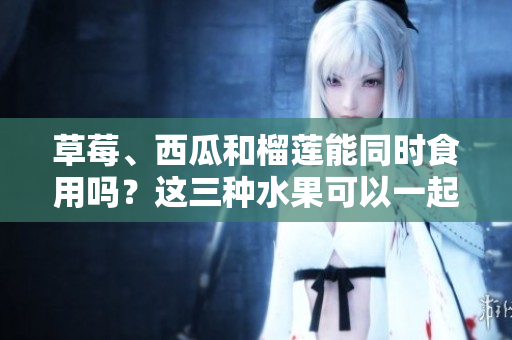草莓、西瓜和榴蓮能同時食用嗎？這三種水果可以一起搭配飲食嗎？夏日水果混搭是否有好處？