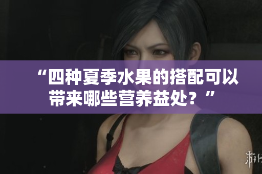 “四種夏季水果的搭配可以帶來(lái)哪些營(yíng)養(yǎng)益處？”
