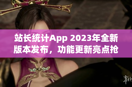 站長統(tǒng)計(jì)App 2023年全新版本發(fā)布，功能更新亮點(diǎn)搶先曝光