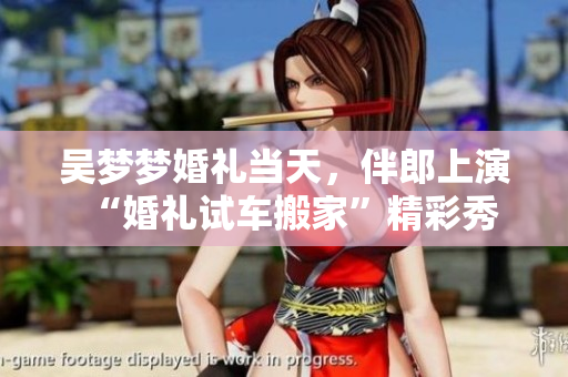 吳夢(mèng)夢(mèng)婚禮當(dāng)天，伴郎上演“婚禮試車(chē)搬家”精彩秀