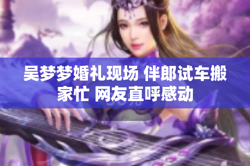 吳夢(mèng)夢(mèng)婚禮現(xiàn)場(chǎng) 伴郎試車(chē)搬家忙 網(wǎng)友直呼感動(dòng)