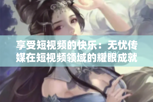 享受短視頻的快樂(lè)：無(wú)憂傳媒在短視頻領(lǐng)域的耀眼成就