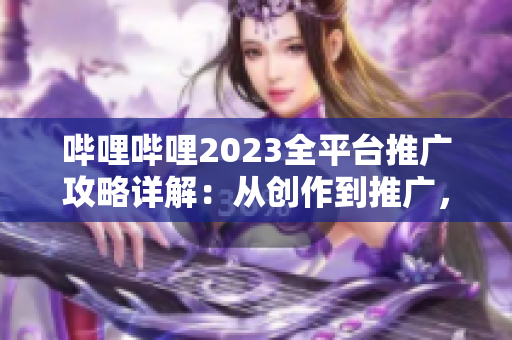 嗶哩嗶哩2023全平臺(tái)推廣攻略詳解：從創(chuàng)作到推廣，一網(wǎng)打盡！