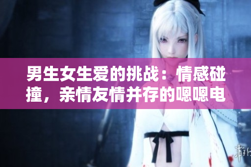 男生女生愛的挑戰(zhàn)：情感碰撞，親情友情并存的嗯嗯電視劇