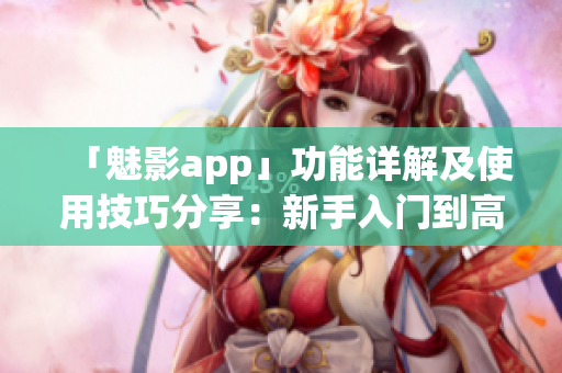 「魅影app」功能詳解及使用技巧分享：新手入門到高級(jí)功能盡在掌握