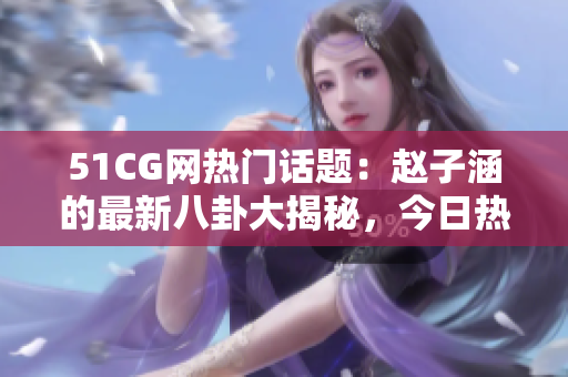 51CG網(wǎng)熱門話題：趙子涵的最新八卦大揭秘，今日熱議的瓜