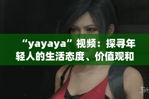 “yayaya”視頻：探尋年輕人的生活態(tài)度、價值觀和消費趨勢