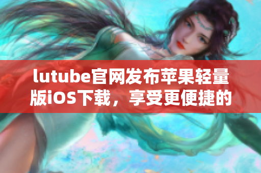 lutube官網(wǎng)發(fā)布蘋果輕量版iOS下載，享受更便捷的觀影體驗
