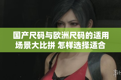 國產(chǎn)尺碼與歐洲尺碼的適用場景大比拼 怎樣選擇適合的尺碼？