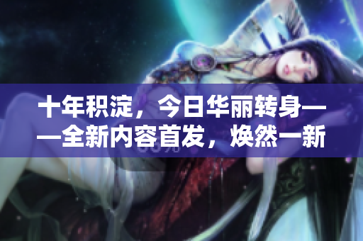 十年積淀，今日華麗轉身——全新內容首發(fā)，煥然一新