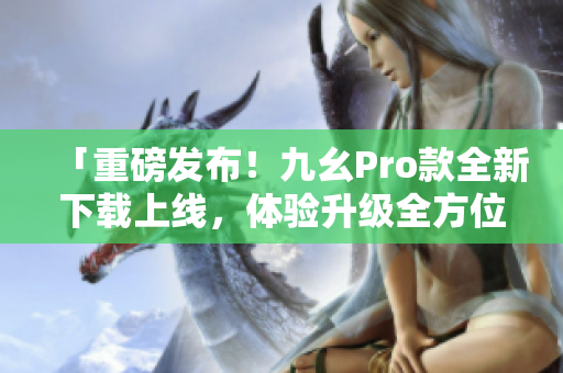 「重磅發(fā)布！九幺Pro款全新下載上線，體驗升級全方位！」