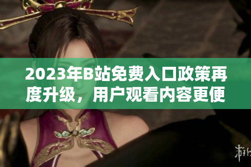 2023年B站免費(fèi)入口政策再度升級(jí)，用戶觀看內(nèi)容更便捷