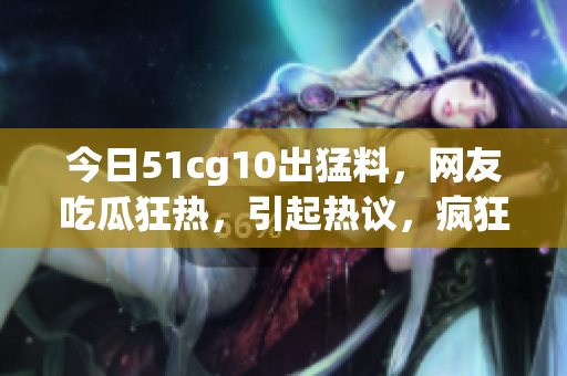 今日51cg10出猛料，網(wǎng)友吃瓜狂熱，引起熱議，瘋狂轉(zhuǎn)發(fā)收藏，熱度飆升！