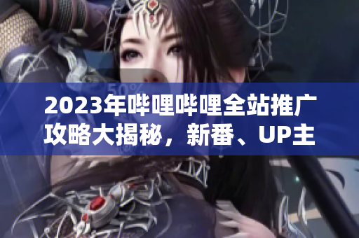 2023年嗶哩嗶哩全站推廣攻略大揭秘，新番、UP主、游戲等全面解讀