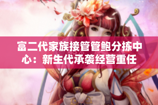 富二代家族接管管鮑分揀中心：新生代承襲經(jīng)營重任
