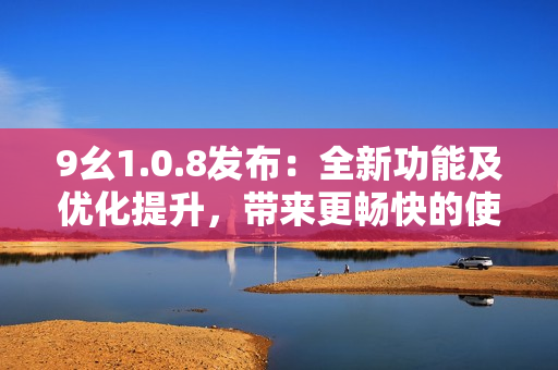 9幺1.0.8發(fā)布：全新功能及優(yōu)化提升，帶來更暢快的使用體驗(yàn)
