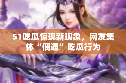 51吃瓜驚現(xiàn)新現(xiàn)象，網(wǎng)友集體“偶遇”吃瓜行為