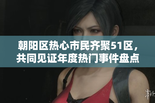 朝陽區(qū)熱心市民齊聚51區(qū)，共同見證年度熱門事件盤點(diǎn)
