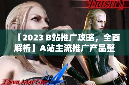 【2023 B站推廣攻略，全面解析】A站主流推廣產(chǎn)品整理及使用技巧，詳解B站推廣策略，實(shí)用而全面！
