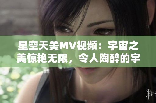 星空天美MV視頻：宇宙之美驚艷無限，令人陶醉的宇宙之聲