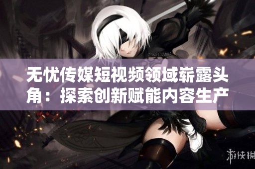 無憂傳媒短視頻領域嶄露頭角：探索創(chuàng)新賦能內(nèi)容生產(chǎn)者，引領行業(yè)發(fā)展