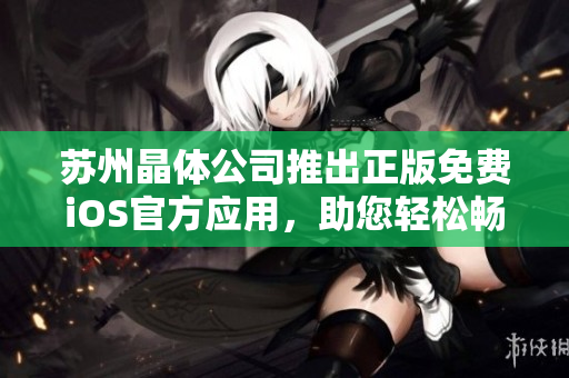蘇州晶體公司推出正版免費(fèi)iOS官方應(yīng)用，助您輕松暢享晶瑩新視界