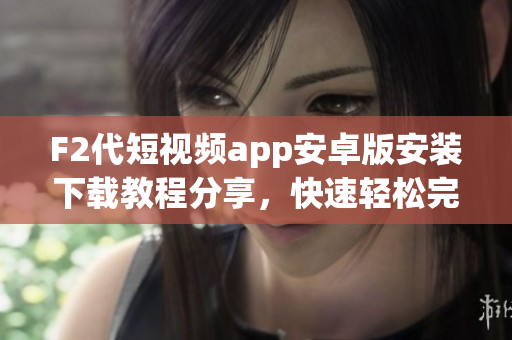 F2代短視頻app安卓版安裝下載教程分享，快速輕松完成下載安裝，讓您暢享精彩內(nèi)容
