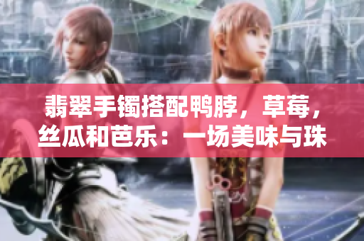 翡翠手鐲搭配鴨脖，草莓，絲瓜和芭樂：一場美味與珠寶的奇妙相遇