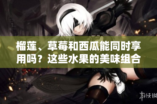榴蓮、草莓和西瓜能同時享用嗎？這些水果的美味組合是否安全？