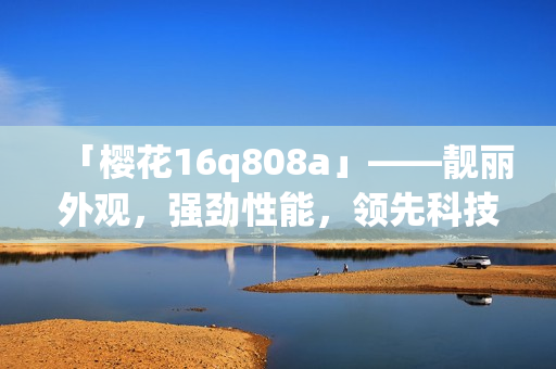「櫻花16q808a」——靚麗外觀，強(qiáng)勁性能，領(lǐng)先科技的全面評(píng)測(cè)詳解