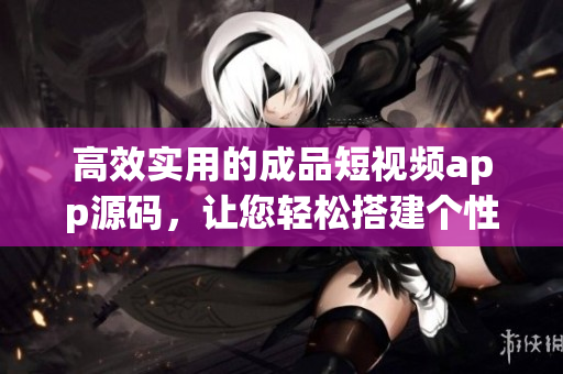 高效實(shí)用的成品短視頻app源碼，讓您輕松搭建個性化視頻平臺