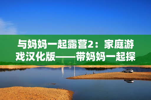 與媽媽一起露營2：家庭游戲漢化版——帶媽媽一起探險的新冒險！