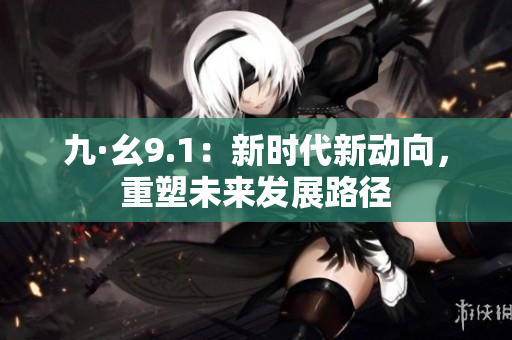 九·幺9.1：新時(shí)代新動(dòng)向，重塑未來發(fā)展路徑