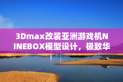 3Dmax改裝亞洲游戲機(jī)NINEBOX模型設(shè)計(jì)，極致華麗呈現(xiàn)