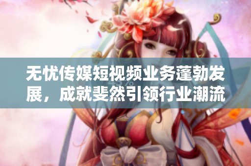 無憂傳媒短視頻業(yè)務(wù)蓬勃發(fā)展，成就斐然引領(lǐng)行業(yè)潮流