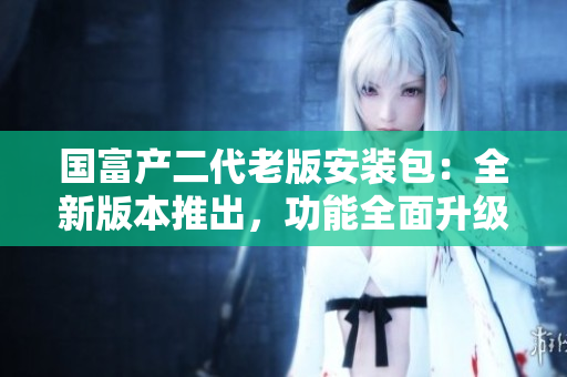 國(guó)富產(chǎn)二代老版安裝包：全新版本推出，功能全面升級(jí)
