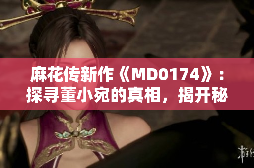 麻花傳新作《MD0174》：探尋董小宛的真相，揭開(kāi)秘密的面紗