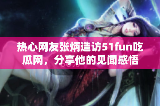 熱心網(wǎng)友張炳造訪51fun吃瓜網(wǎng)，分享他的見聞感悟