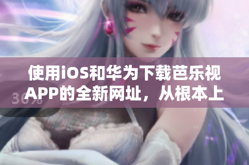 使用iOS和華為下載芭樂視APP的全新網(wǎng)址，從根本上解決您的問題