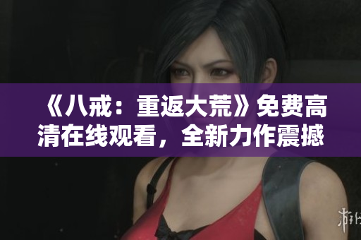 《八戒：重返大荒》免費(fèi)高清在線觀看，全新力作震撼來襲