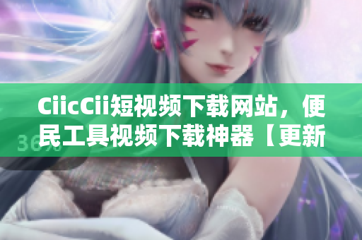 CiicCii短視頻下載網站，便民工具視頻下載神器【更新最全資源】