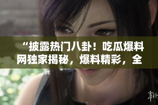 “披露熱門八卦！吃瓜爆料網(wǎng)獨(dú)家揭秘，爆料精彩，全網(wǎng)熱議，快來圍觀！”