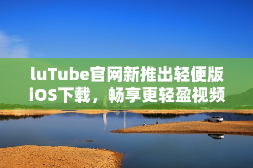 luTube官網(wǎng)新推出輕便版iOS下載，暢享更輕盈視頻體驗(yàn)