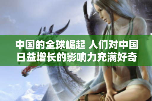 中國(guó)的全球崛起 人們對(duì)中國(guó)日益增長(zhǎng)的影響力充滿好奇