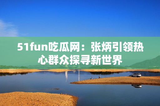 51fun吃瓜網：張炳引領熱心群眾探尋新世界